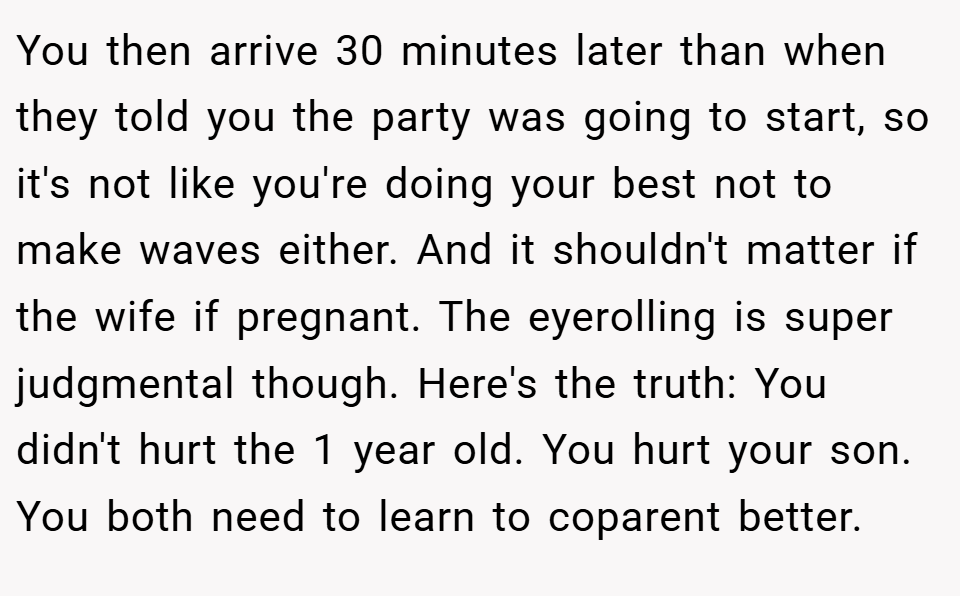 You then arrive 30 minutes later than when they told you the party was going to start, so it's not like you're doing your best not to make waves either. And it shouldn't matter if the wife if pregnant. The eyerolling is super judgmental though. Here's the truth: You didn't hurt the 1 year old. You hurt your son. You both need to learn to coparent better.