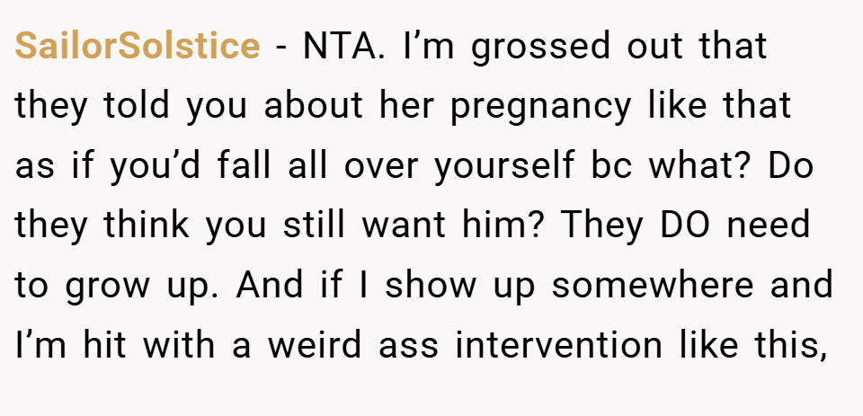 SailorSolstice − NTA. I’m grossed out that they told you about her pregnancy like that as if you’d fall all over yourself bc what? Do they think you still want him? They DO need to grow up. And if I show up somewhere and I’m hit with a weird ass intervention like this,