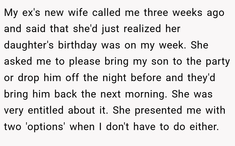 My ex's new wife called me three weeks ago and said that she'd just realized her daughter's birthday was on my week. She asked me to please bring my son to the party or drop him off the night before and they'd bring him back the next morning. She was very entitled about it. She presented me with two 'options' when I don't have to do either.