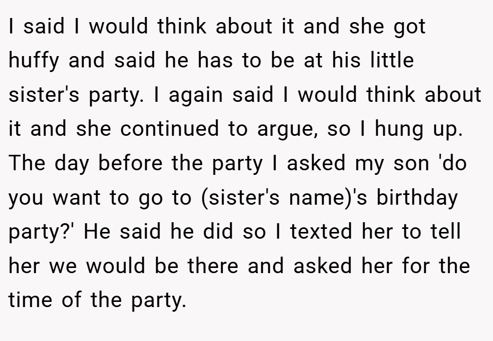 I said I would think about it and she got huffy and said he has to be at his little sister's party. I again said I would think about it and she continued to argue, so I hung up. The day before the party I asked my son 'do you want to go to (sister's name)'s birthday party?' He said he did so I texted her to tell her we would be there and asked her for the time of the party.