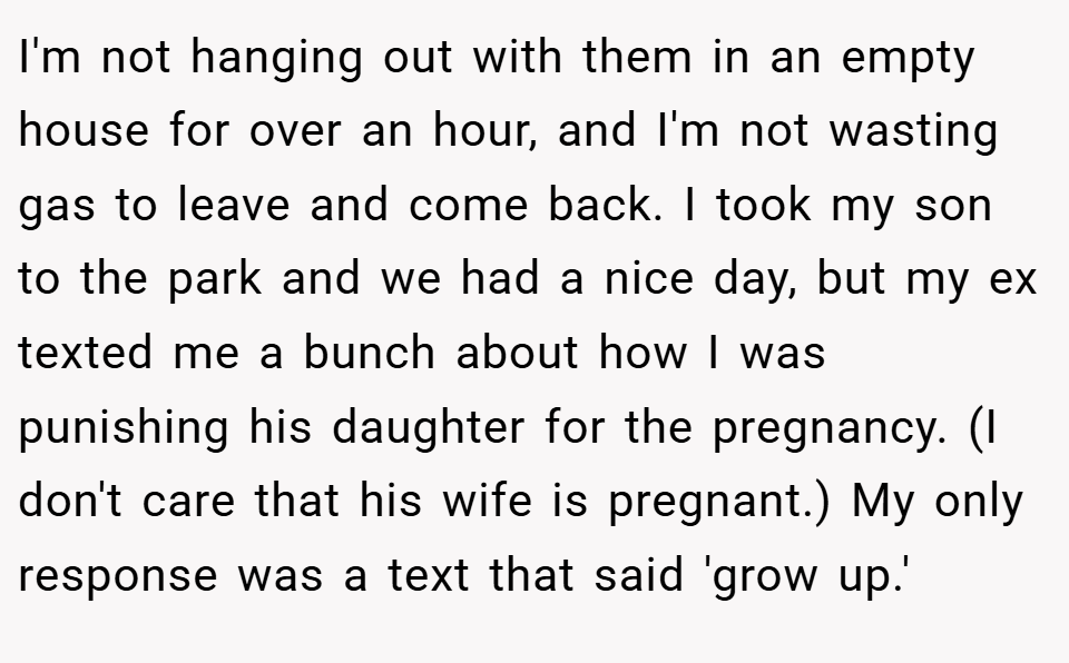 I'm not hanging out with them in an empty house for over an hour, and I'm not wasting gas to leave and come back. I took my son to the park and we had a nice day, but my ex texted me a bunch about how I was punishing his daughter for the pregnancy. (I don't care that his wife is pregnant.) My only response was a text that said 'grow up.'