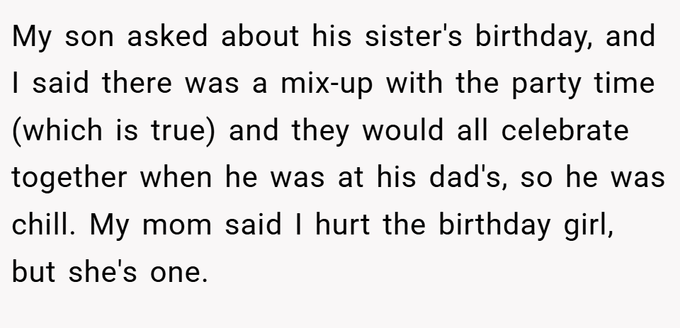 My son asked about his sister's birthday, and I said there was a mix-up with the party time (which is true) and they would all celebrate together when he was at his dad's, so he was chill. My mom said I hurt the birthday girl, but she's one.