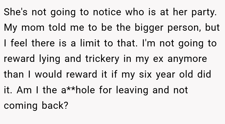 She's not going to notice who is at her party. My mom told me to be the bigger person, but I feel there is a limit to that. I'm not going to reward lying and trickery in my ex anymore than I would reward it if my six year old did it. Am I the a**hole for leaving and not coming back?