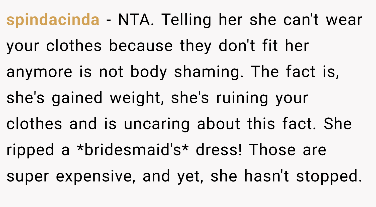 spindacinda − NTA. Telling her she can't wear your clothes because they don't fit her anymore is not body shaming. The fact is, she's gained weight, she's ruining your clothes and is uncaring about this fact. She ripped a *bridesmaid's* dress! Those are super expensive, and yet, she hasn't stopped.