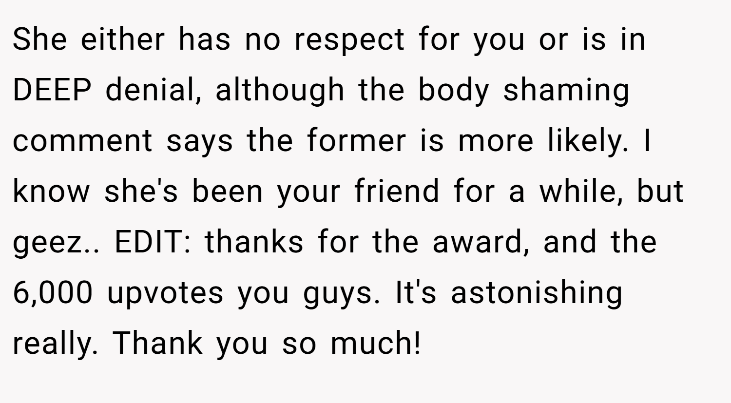She either has no respect for you or is in DEEP denial, although the body shaming comment says the former is more likely. I know she's been your friend for a while, but geez.. EDIT: thanks for the award, and the 6,000 upvotes you guys. It's astonishing really. Thank you so much!