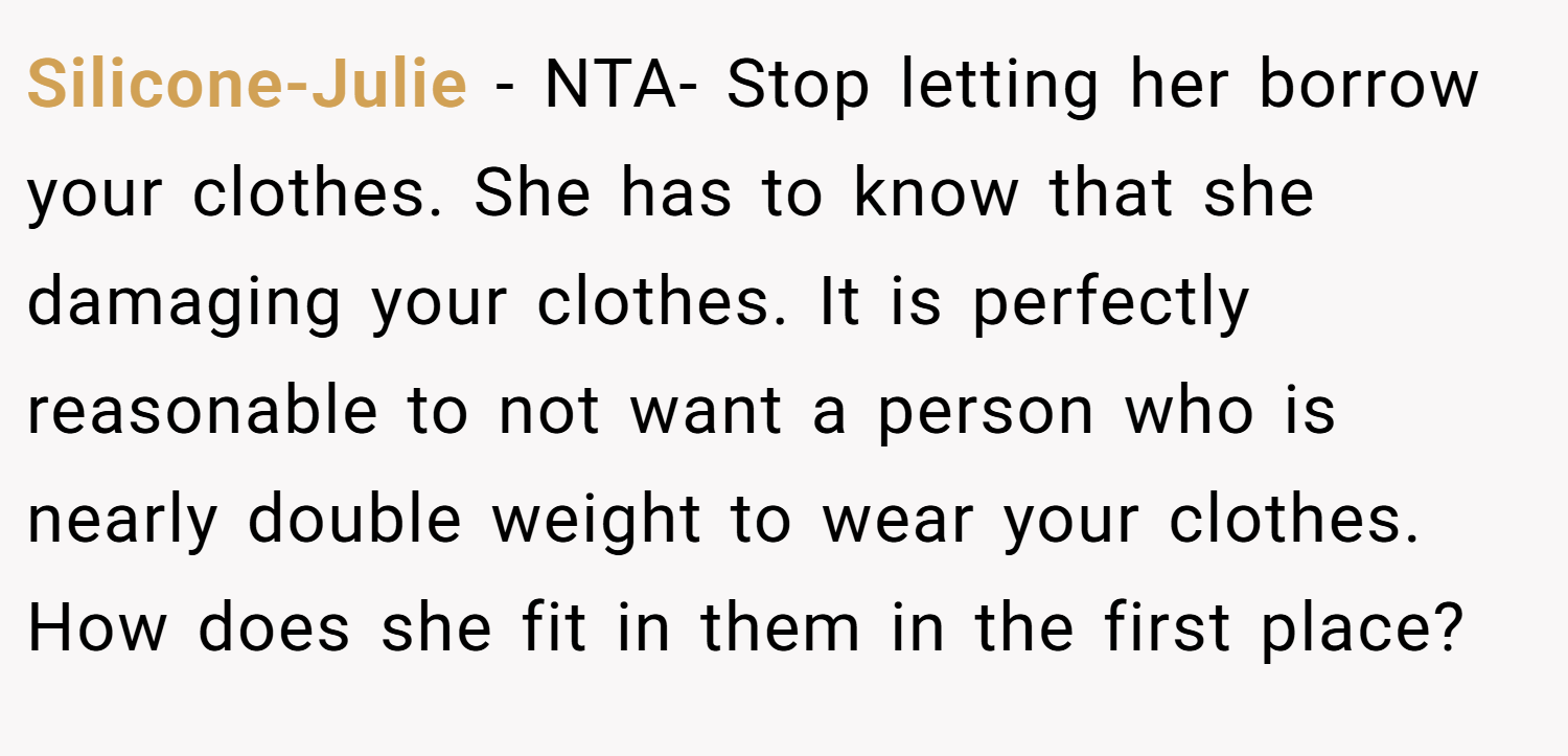 Silicone-Julie − NTA- Stop letting her borrow your clothes. She has to know that she damaging your clothes. It is perfectly reasonable to not want a person who is nearly double weight to wear your clothes. How does she fit in them in the first place?