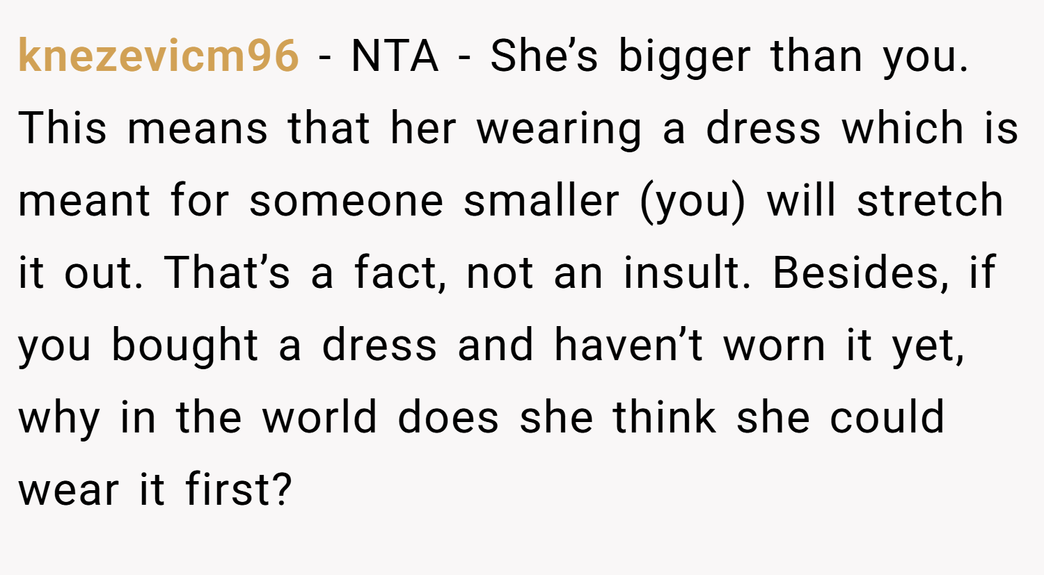 knezevicm96 − NTA - She’s bigger than you. This means that her wearing a dress which is meant for someone smaller (you) will stretch it out. That’s a fact, not an insult. Besides, if you bought a dress and haven’t worn it yet, why in the world does she think she could wear it first?