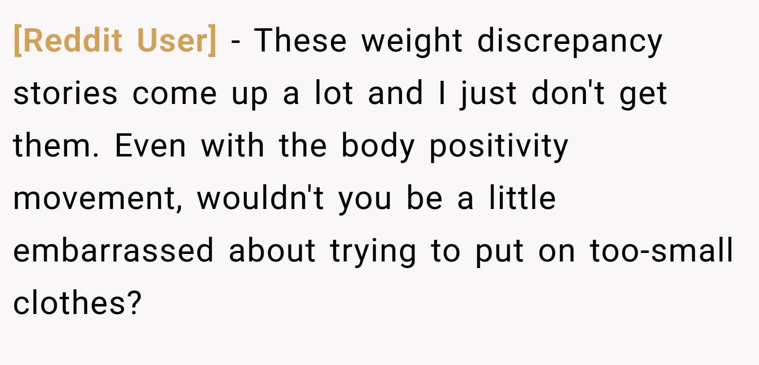 [Reddit User] − These weight discrepancy stories come up a lot and I just don't get them. Even with the body positivity movement, wouldn't you be a little embarrassed about trying to put on too-small clothes?