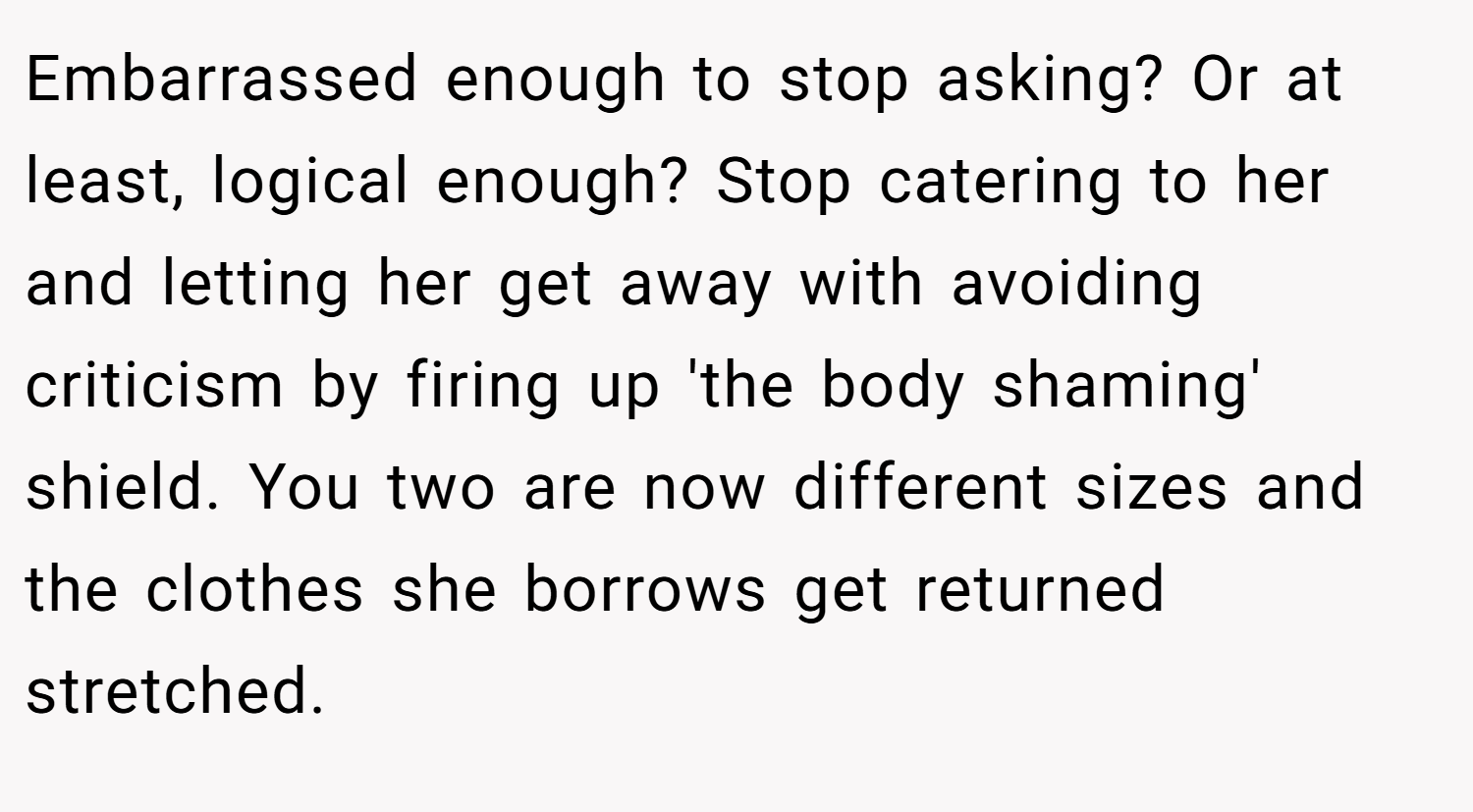 Embarrassed enough to stop asking? Or at least, logical enough? Stop catering to her and letting her get away with avoiding criticism by firing up 'the body shaming' shield. You two are now different sizes and the clothes she borrows get returned stretched.