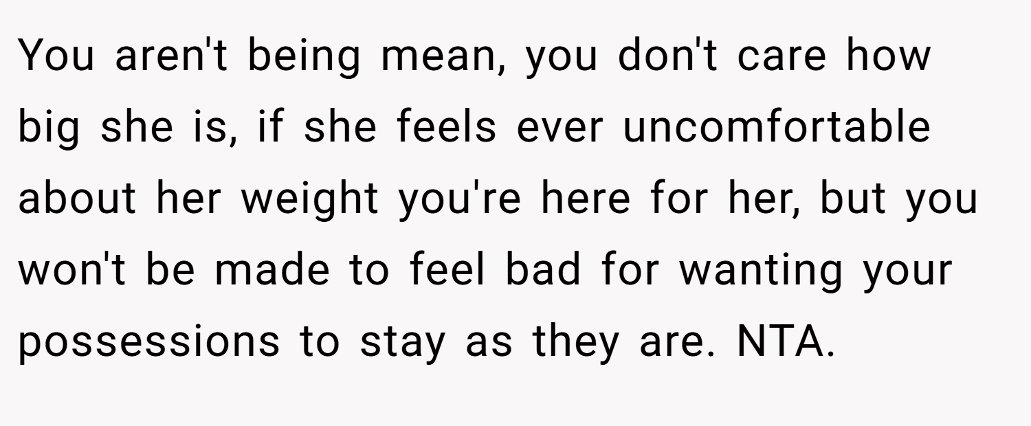 You aren't being mean, you don't care how big she is, if she feels ever uncomfortable about her weight you're here for her, but you won't be made to feel bad for wanting your possessions to stay as they are. NTA.