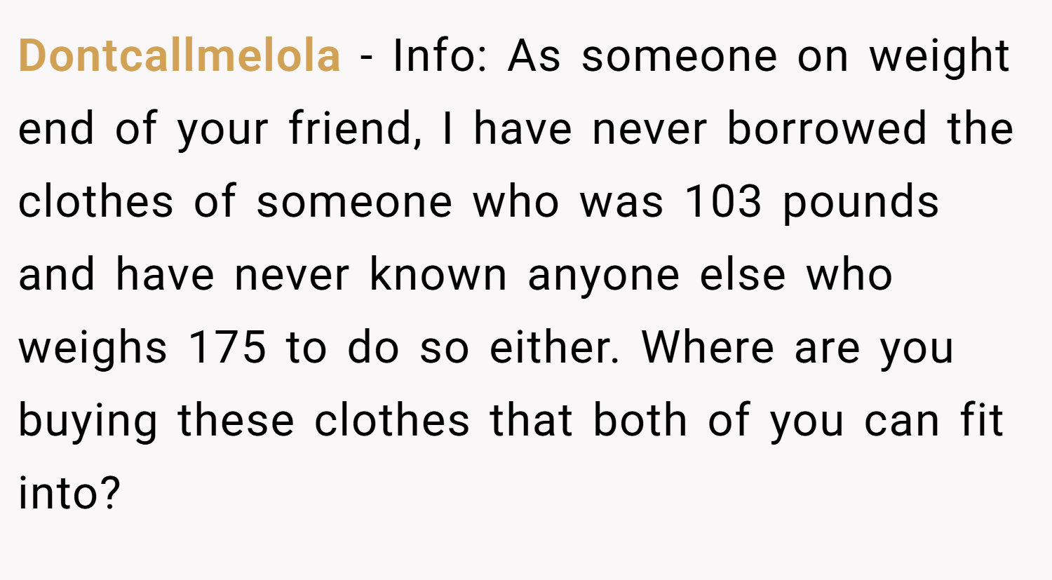 Dontcallmelola − Info: As someone on weight end of your friend, I have never borrowed the clothes of someone who was 103 pounds and have never known anyone else who weighs 175 to do so either. Where are you buying these clothes that both of you can fit into?