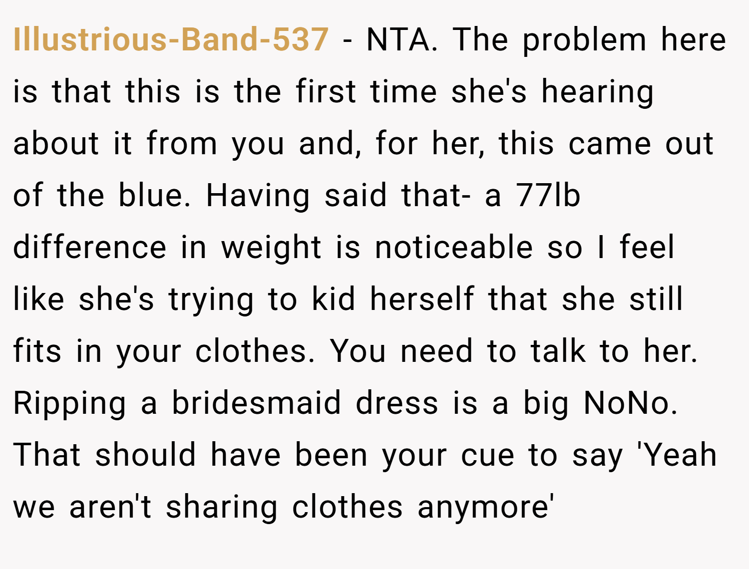 Illustrious-Band-537 − NTA. The problem here is that this is the first time she's hearing about it from you and, for her, this came out of the blue. Having said that- a 77lb difference in weight is noticeable so I feel like she's trying to kid herself that she still fits in your clothes. You need to talk to her. Ripping a bridesmaid dress is a big NoNo. That should have been your cue to say 'Yeah we aren't sharing clothes anymore'