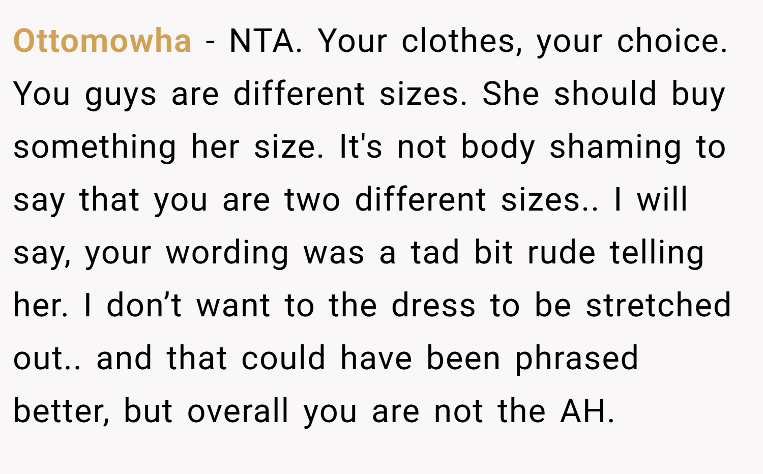 Ottomowha − NTA. Your clothes, your choice. You guys are different sizes. She should buy something her size. It's not body shaming to say that you are two different sizes.. I will say, your wording was a tad bit rude telling her. I don’t want to the dress to be stretched out.. and that could have been phrased better, but overall you are not the AH.