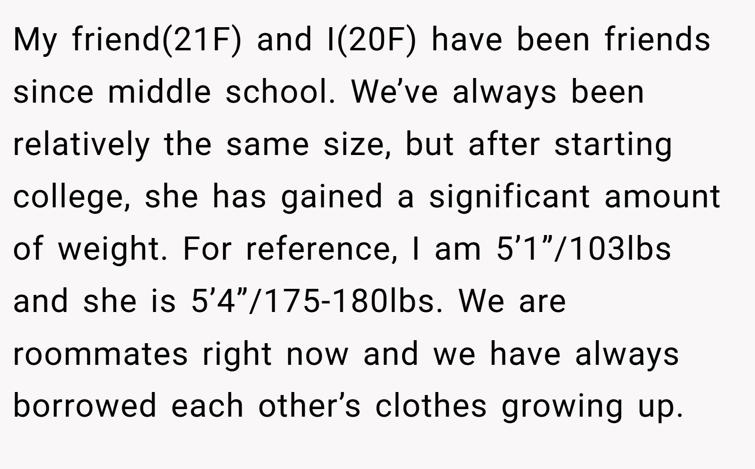My friend(21F) and I(20F) have been friends since middle school. We’ve always been relatively the same size, but after starting college, she has gained a significant amount of weight. For reference, I am 5’1”/103lbs and she is 5’4”/175-180lbs. We are roommates right now and we have always borrowed each other’s clothes growing up.