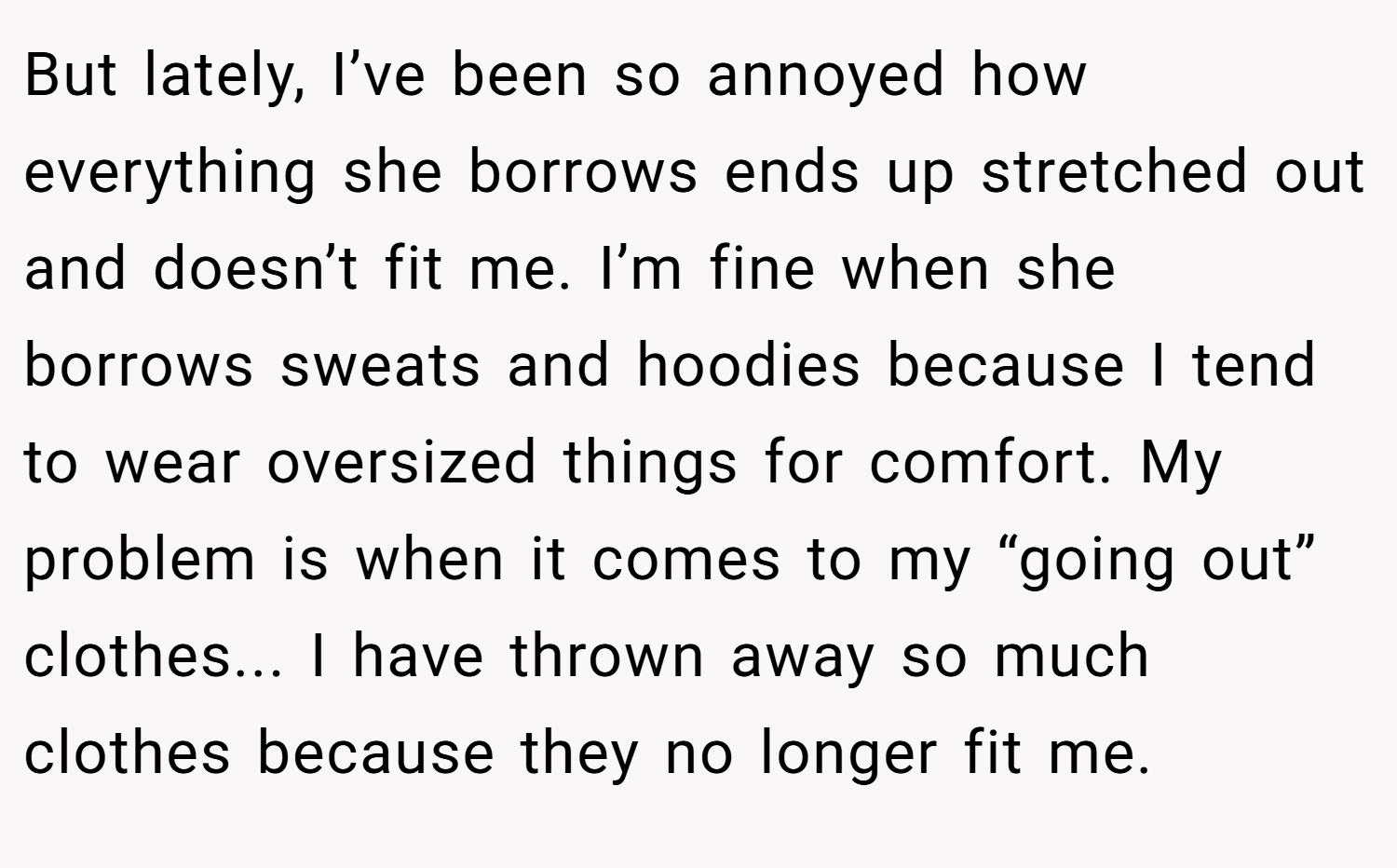 But lately, I’ve been so annoyed how everything she borrows ends up stretched out and doesn’t fit me. I’m fine when she borrows sweats and hoodies because I tend to wear oversized things for comfort. My problem is when it comes to my “going out” clothes... I have thrown away so much clothes because they no longer fit me.