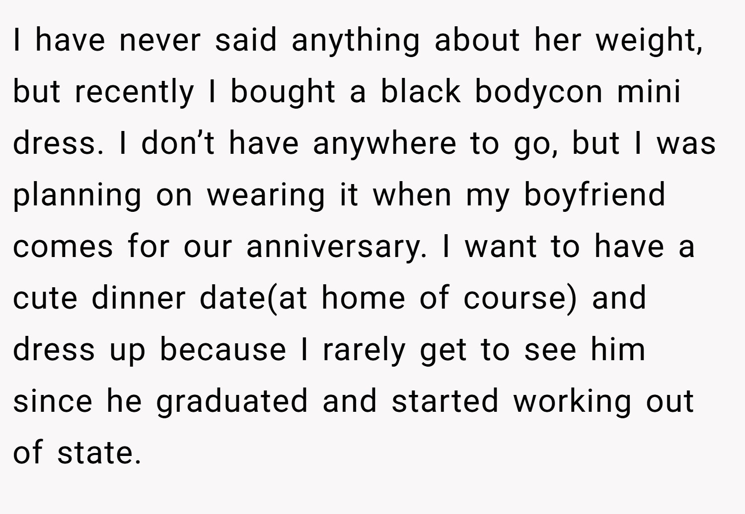 I have never said anything about her weight, but recently I bought a black bodycon mini dress. I don’t have anywhere to go, but I was planning on wearing it when my boyfriend comes for our anniversary. I want to have a cute dinner date(at home of course) and dress up because I rarely get to see him since he graduated and started working out of state.