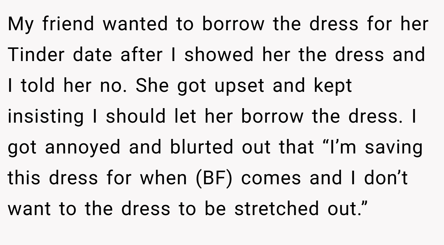 My friend wanted to borrow the dress for her Tinder date after I showed her the dress and I told her no. She got upset and kept insisting I should let her borrow the dress. I got annoyed and blurted out that “I’m saving this dress for when (BF) comes and I don’t want to the dress to be stretched out.”