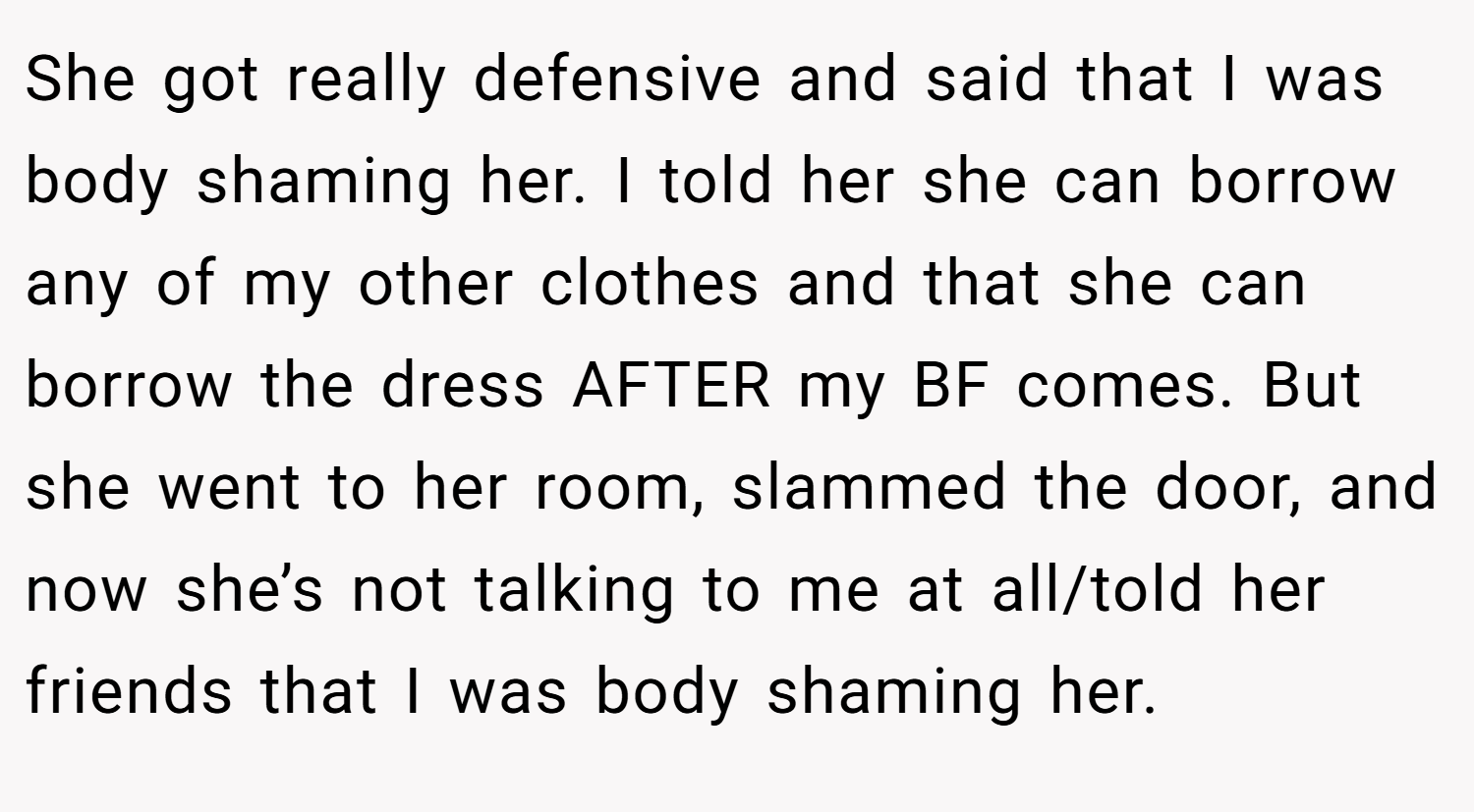 She got really defensive and said that I was body shaming her. I told her she can borrow any of my other clothes and that she can borrow the dress AFTER my BF comes. But she went to her room, slammed the door, and now she’s not talking to me at all/told her friends that I was body shaming her.