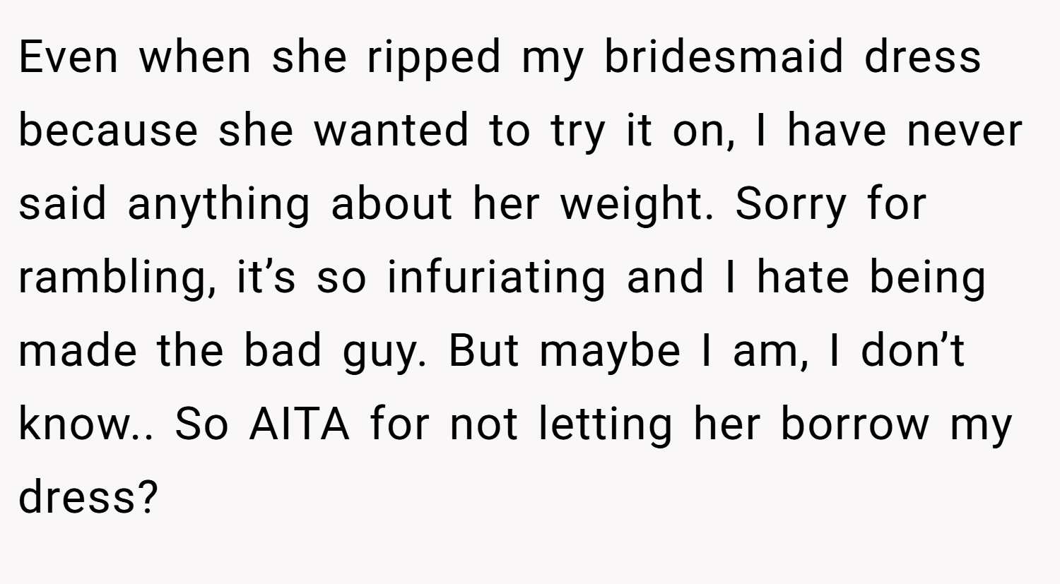 Even when she ripped my bridesmaid dress because she wanted to try it on, I have never said anything about her weight. Sorry for rambling, it’s so infuriating and I hate being made the bad guy. But maybe I am, I don’t know.. So AITA for not letting her borrow my dress?