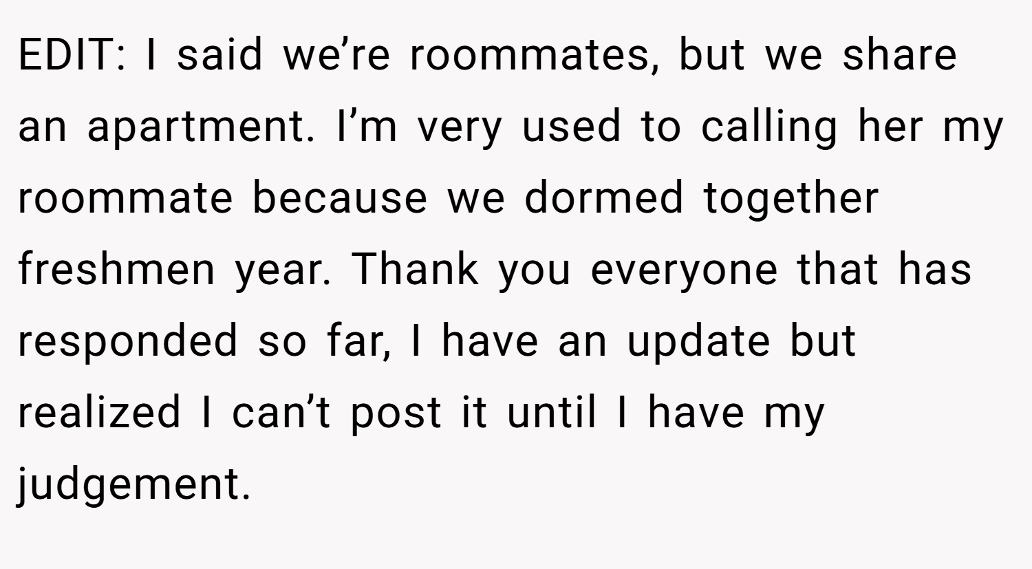 EDIT: I said we’re roommates, but we share an apartment. I’m very used to calling her my roommate because we dormed together freshmen year. Thank you everyone that has responded so far, I have an update but realized I can’t post it until I have my judgement.