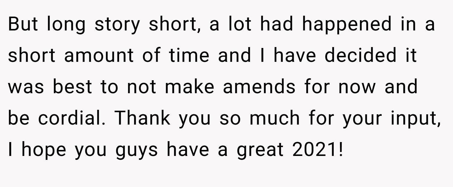 But long story short, a lot had happened in a short amount of time and I have decided it was best to not make amends for now and be cordial. Thank you so much for your input, I hope you guys have a great 2021!