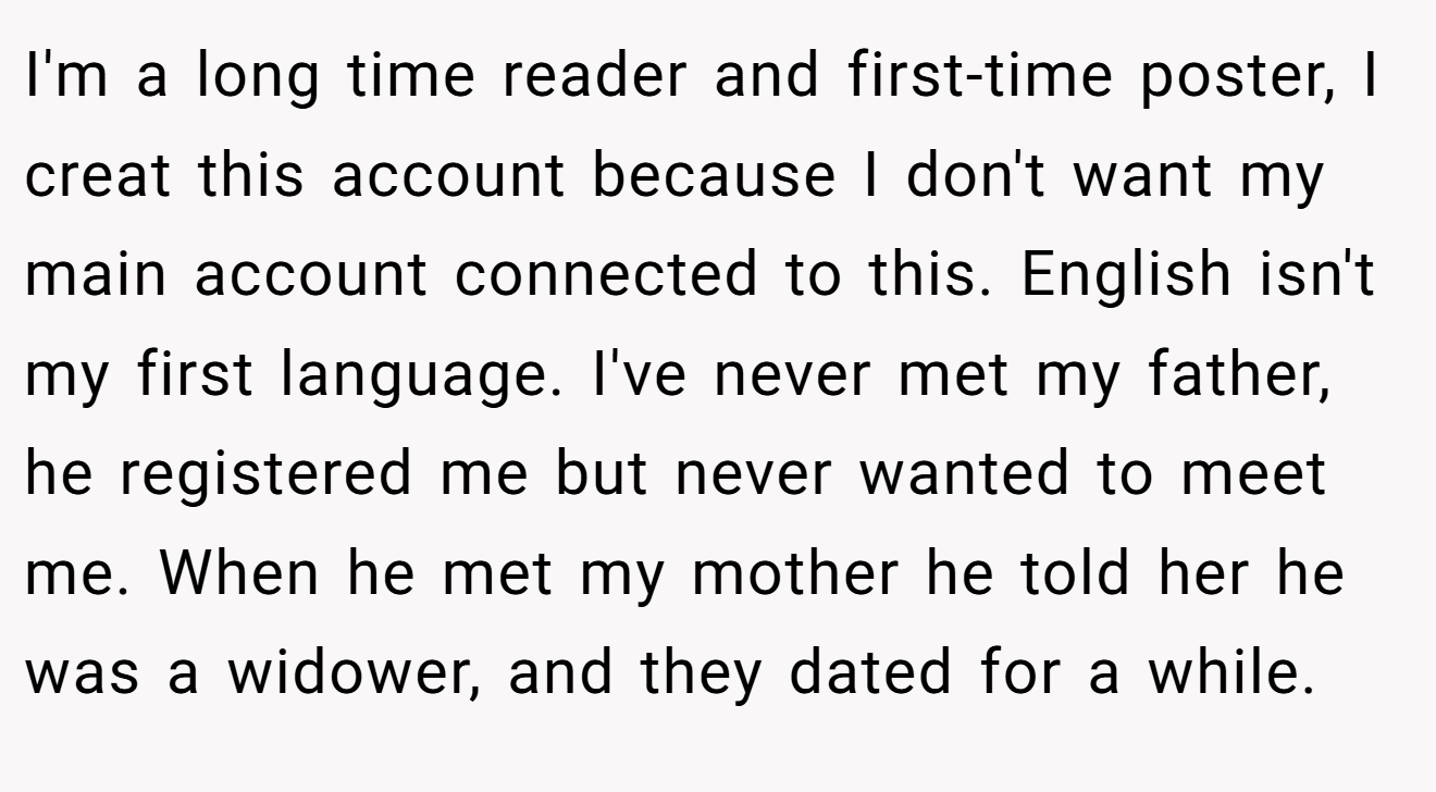 I'm a long time reader and first-time poster, I creat this account because I don't want my main account connected to this. English isn't my first language. I've never met my father, he registered me but never wanted to meet me. When he met my mother he told her he was a widower, and they dated for a while.