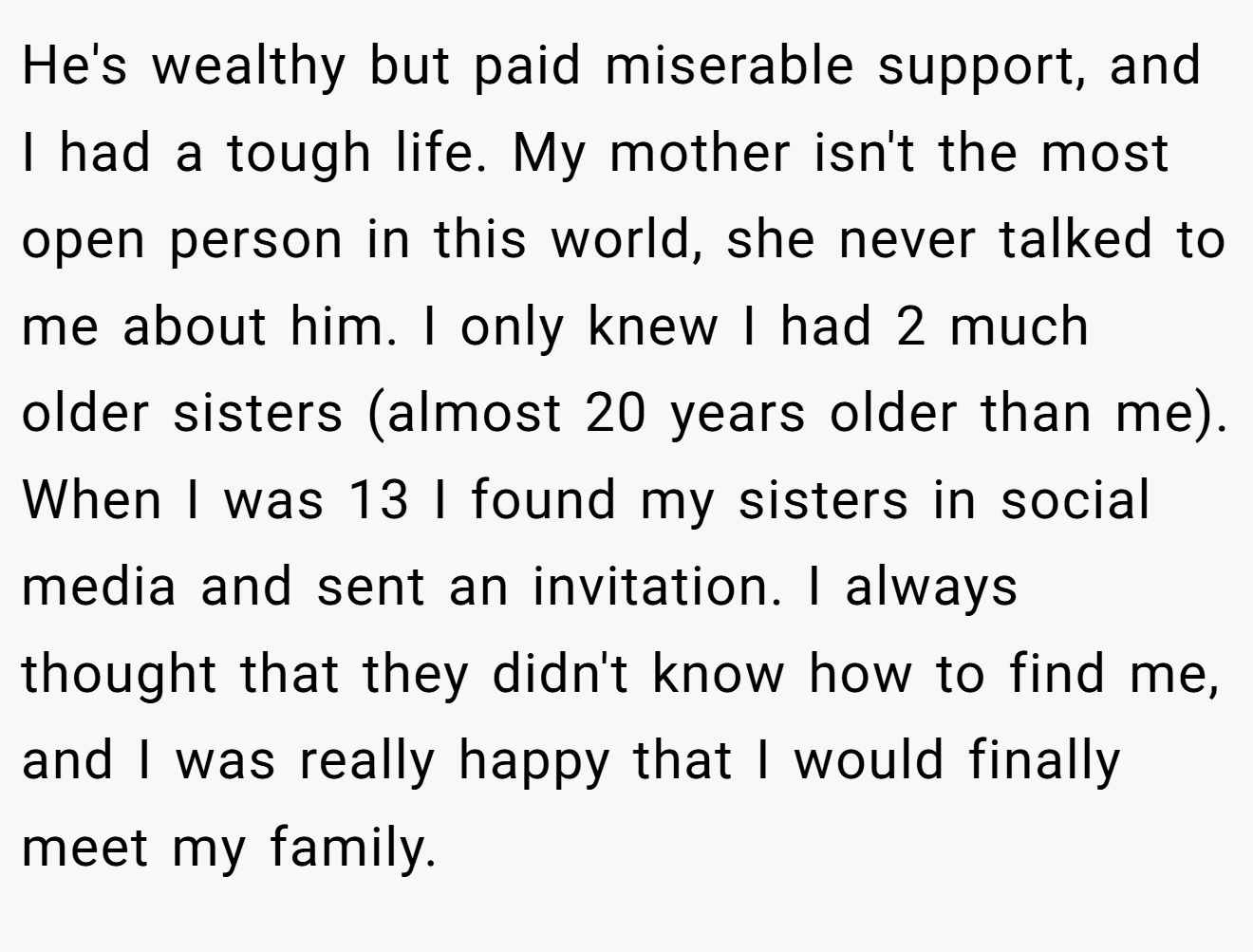 He's wealthy but paid miserable support, and I had a tough life. My mother isn't the most open person in this world, she never talked to me about him. I only knew I had 2 much older sisters (almost 20 years older than me). When I was 13 I found my sisters in social media and sent an invitation. I always thought that they didn't know how to find me, and I was really happy that I would finally meet my family.