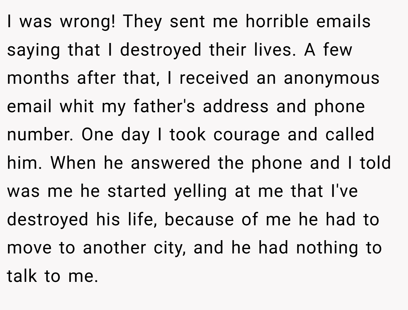 I was wrong! They sent me horrible emails saying that I destroyed their lives. A few months after that, I received an anonymous email whit my father's address and phone number. One day I took courage and called him. When he answered the phone and I told was me he started yelling at me that I've destroyed his life, because of me he had to move to another city, and he had nothing to talk to me.