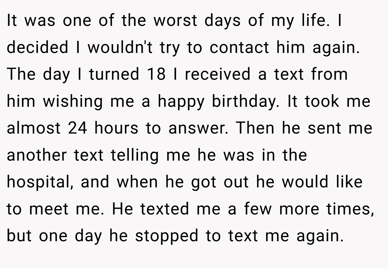 It was one of the worst days of my life. I decided I wouldn't try to contact him again. The day I turned 18 I received a text from him wishing me a happy birthday. It took me almost 24 hours to answer. Then he sent me another text telling me he was in the hospital, and when he got out he would like to meet me. He texted me a few more times, but one day he stopped to text me again.