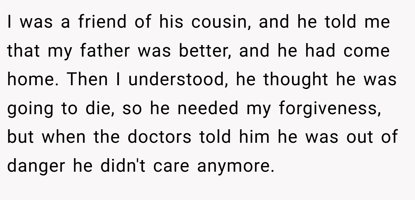 I was a friend of his cousin, and he told me that my father was better, and he had come home. Then I understood, he thought he was going to die, so he needed my forgiveness, but when the doctors told him he was out of danger he didn't care anymore.