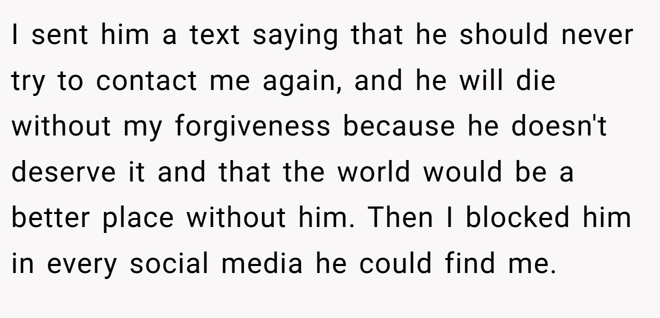 I sent him a text saying that he should never try to contact me again, and he will die without my forgiveness because he doesn't deserve it and that the world would be a better place without him. Then I blocked him in every social media he could find me.