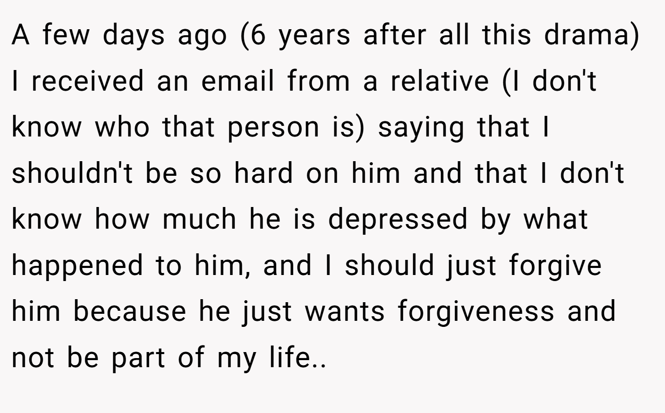 A few days ago (6 years after all this drama) I received an email from a relative (I don't know who that person is) saying that I shouldn't be so hard on him and that I don't know how much he is depressed by what happened to him, and I should just forgive him because he just wants forgiveness and not be part of my life..
