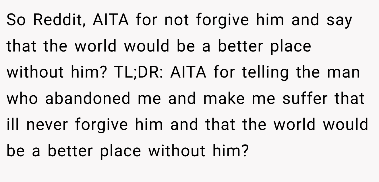 So Reddit, AITA for not forgive him and say that the world would be a better place without him? TL;DR: AITA for telling the man who abandoned me and make me suffer that ill never forgive him and that the world would be a better place without him?