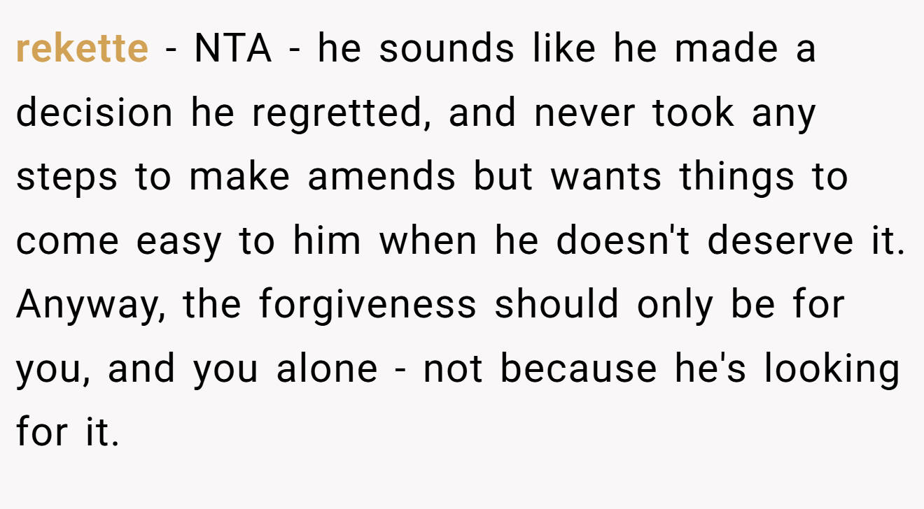 rekette - NTA - he sounds like he made a decision he regretted, and never took any steps to make amends but wants things to come easy to him when he doesn't deserve it. Anyway, the forgiveness should only be for you, and you alone - not because he's looking for it.