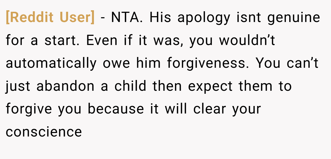 [Reddit User] - NTA. His apology isnt genuine for a start. Even if it was, you wouldn’t automatically owe him forgiveness. You can’t just abandon a child then expect them to forgive you because it will clear your conscience