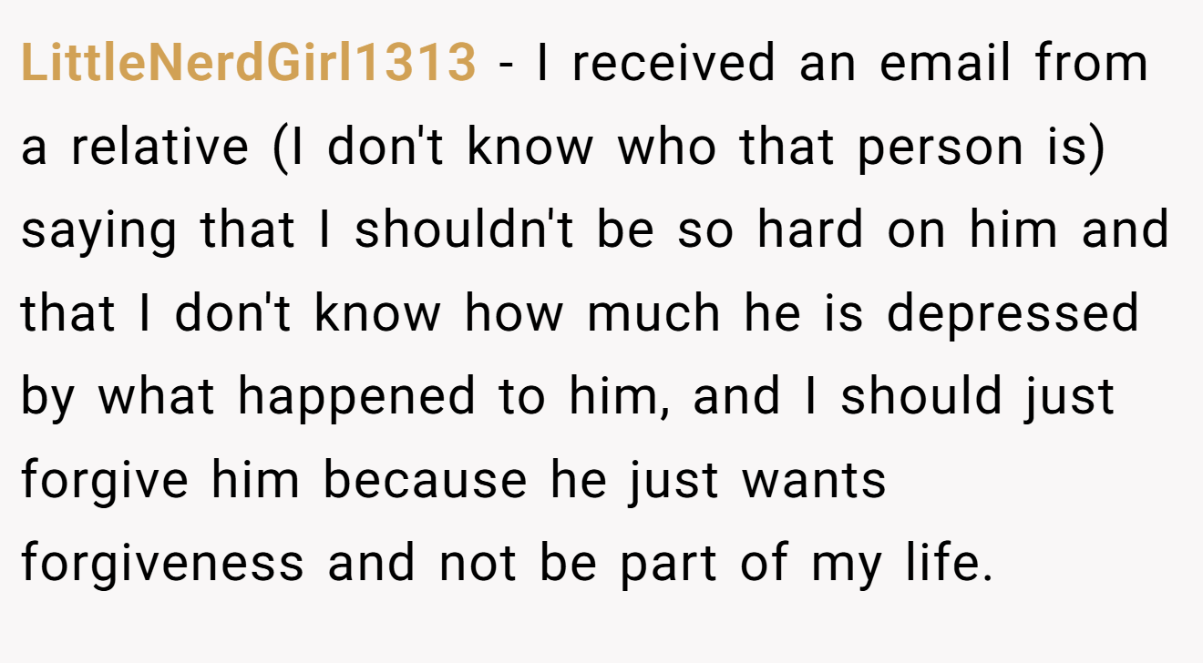 LittleNerdGirl1313 - I received an email from a relative (I don't know who that person is) saying that I shouldn't be so hard on him and that I don't know how much he is depressed by what happened to him, and I should just forgive him because he just wants forgiveness and not be part of my life.