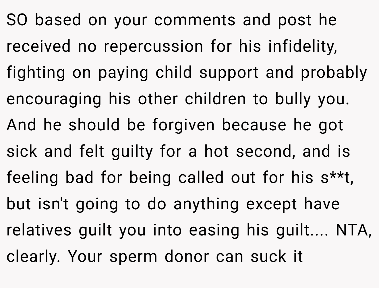 SO based on your comments and post he received no repercussion for his infidelity, fighting on paying child support and probably encouraging his other children to bully you. And he should be forgiven because he got sick and felt guilty for a hot second, and is feeling bad for being called out for his s**t, but isn't going to do anything except have relatives guilt you into easing his guilt.... NTA, clearly. Your sperm donor can suck it