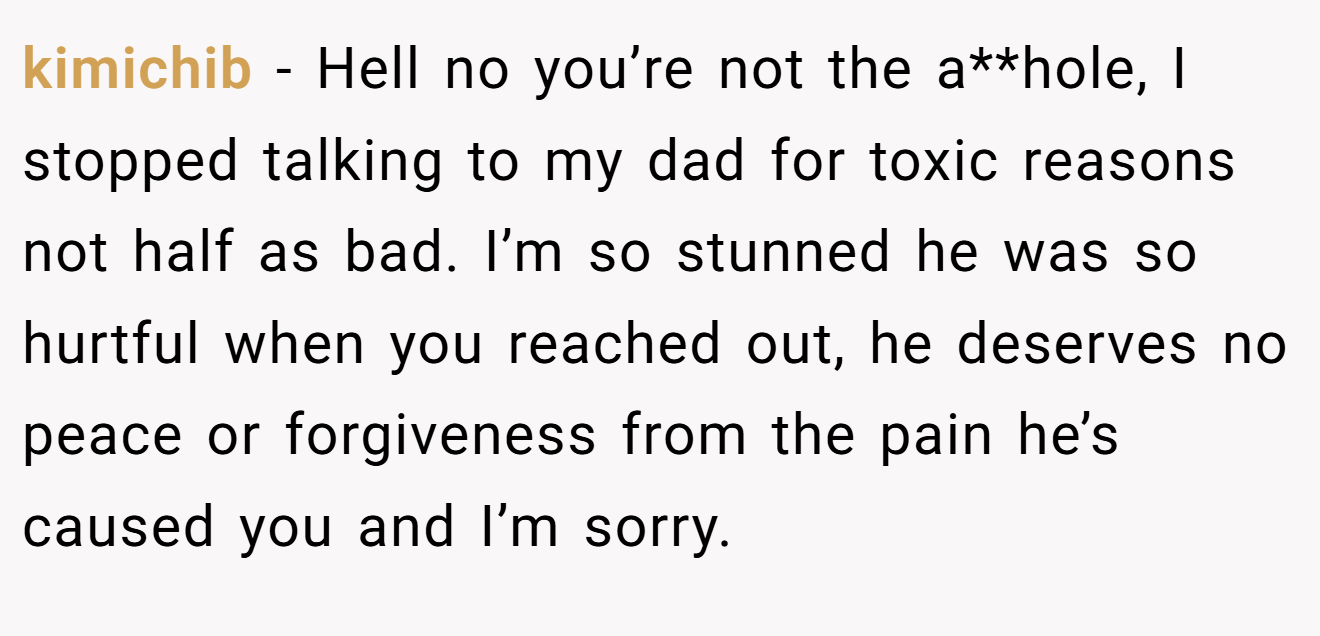 kimichib - Hell no you’re not the a**hole, I stopped talking to my dad for toxic reasons not half as bad. I’m so stunned he was so hurtful when you reached out, he deserves no peace or forgiveness from the pain he’s caused you and I’m sorry.