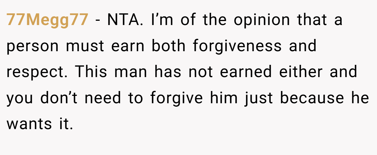 77Megg77 - NTA. I’m of the opinion that a person must earn both forgiveness and respect. This man has not earned either and you don’t need to forgive him just because he wants it.