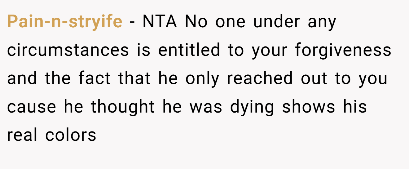 Pain-n-stryife - NTA No one under any circumstances is entitled to your forgiveness and the fact that he only reached out to you cause he thought he was dying shows his real colors