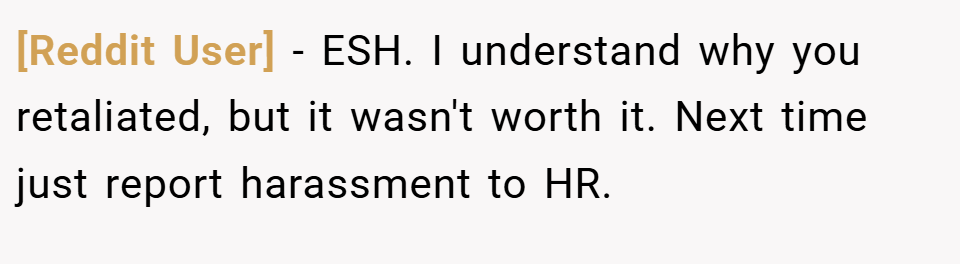 [Reddit User] − ESH. I understand why you retaliated, but it wasn't worth it. Next time just report harassment to HR.