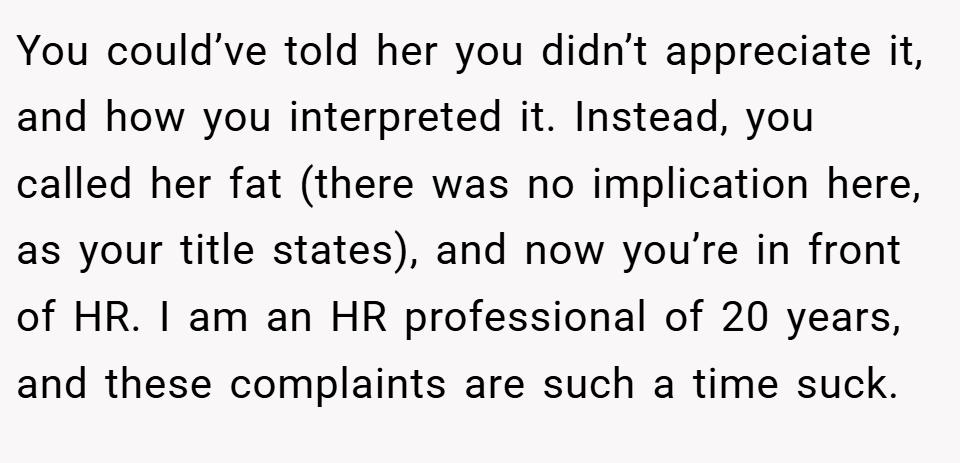 You could’ve told her you didn’t appreciate it, and how you interpreted it. Instead, you called her fat (there was no implication here, as your title states), and now you’re in front of HR. I am an HR professional of 20 years, and these complaints are such a time suck.