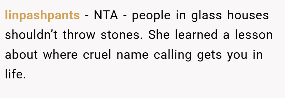 linpashpants − NTA - people in glass houses shouldn’t throw stones. She learned a lesson about where cruel name calling gets you in life.