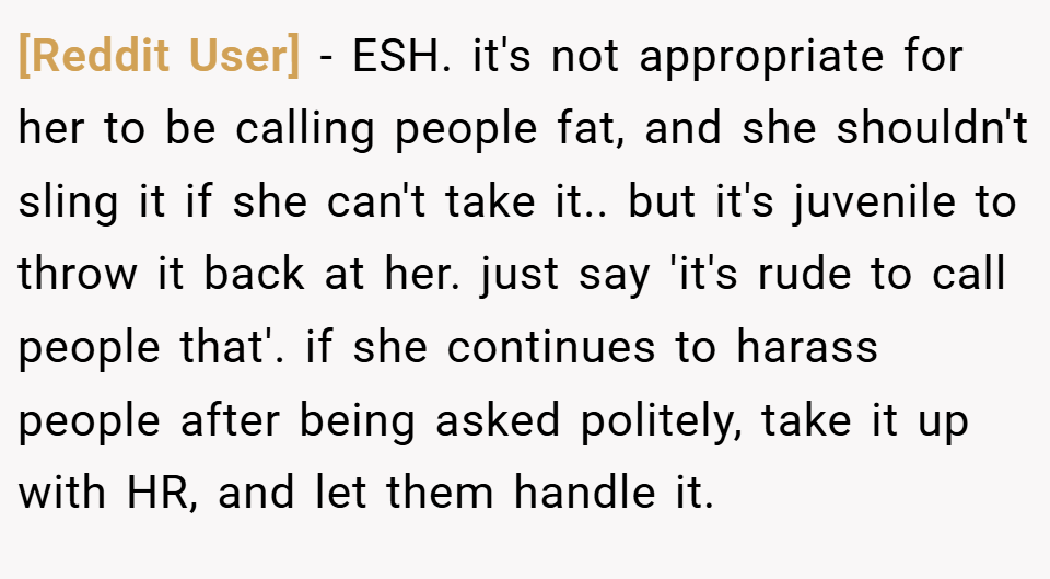 [Reddit User] − ESH. it's not appropriate for her to be calling people fat, and she shouldn't sling it if she can't take it.. but it's juvenile to throw it back at her. just say 'it's rude to call people that'. if she continues to harass people after being asked politely, take it up with HR, and let them handle it.