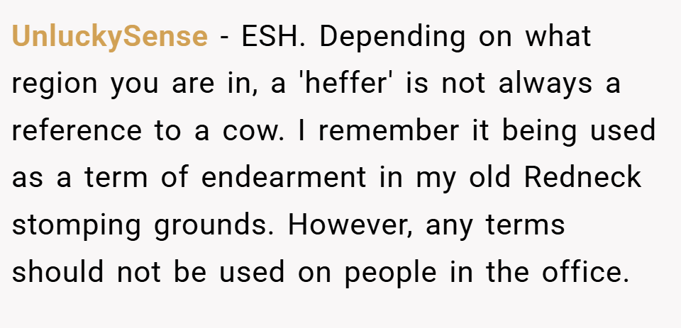 UnluckySense − ESH. Depending on what region you are in, a 'heffer' is not always a reference to a cow. I remember it being used as a term of endearment in my old Redneck stomping grounds. However, any terms should not be used on people in the office.