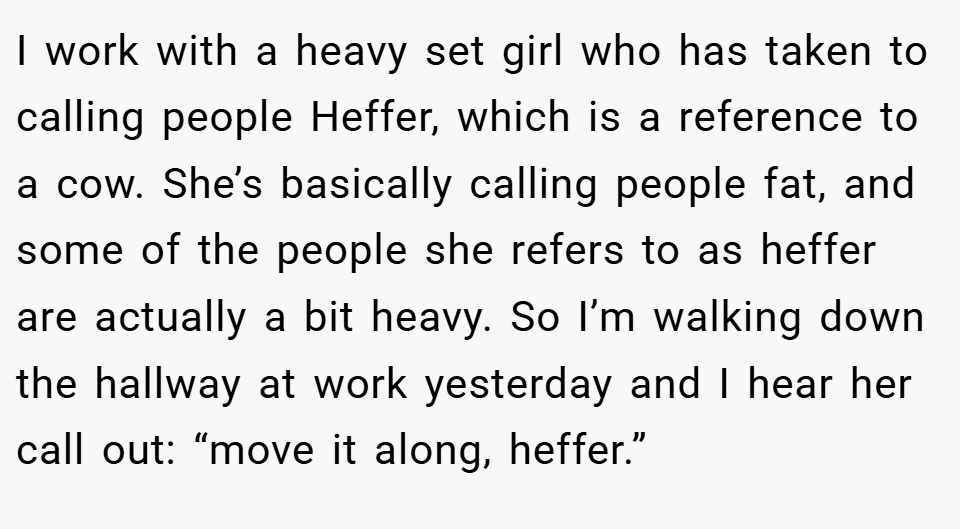I work with a heavy set girl who has taken to calling people Heffer, which is a reference to a cow. She’s basically calling people fat, and some of the people she refers to as heffer are actually a bit heavy. So I’m walking down the hallway at work yesterday and I hear her call out: “move it along, heffer.”