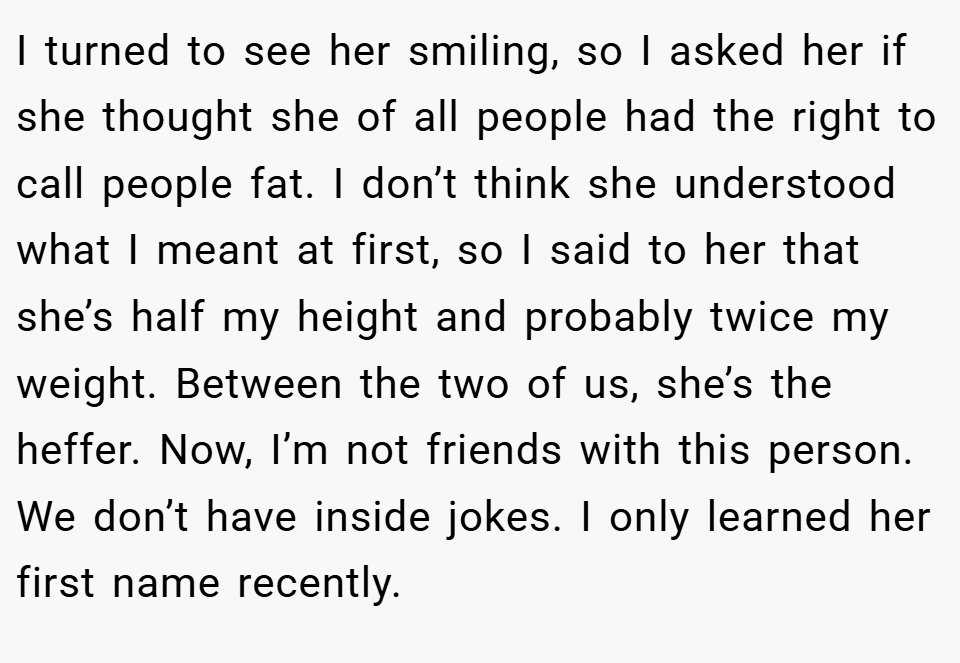 I turned to see her smiling, so I asked her if she thought she of all people had the right to call people fat. I don’t think she understood what I meant at first, so I said to her that she’s half my height and probably twice my weight. Between the two of us, she’s the heffer. Now, I’m not friends with this person. We don’t have inside jokes. I only learned her first name recently.