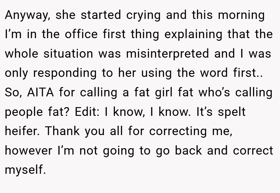 Anyway, she started crying and this morning I’m in the office first thing explaining that the whole situation was misinterpreted and I was only responding to her using the word first.. So, AITA for calling a fat girl fat who’s calling people fat? Edit: I know, I know. It’s spelt heifer. Thank you all for correcting me, however I’m not going to go back and correct myself.