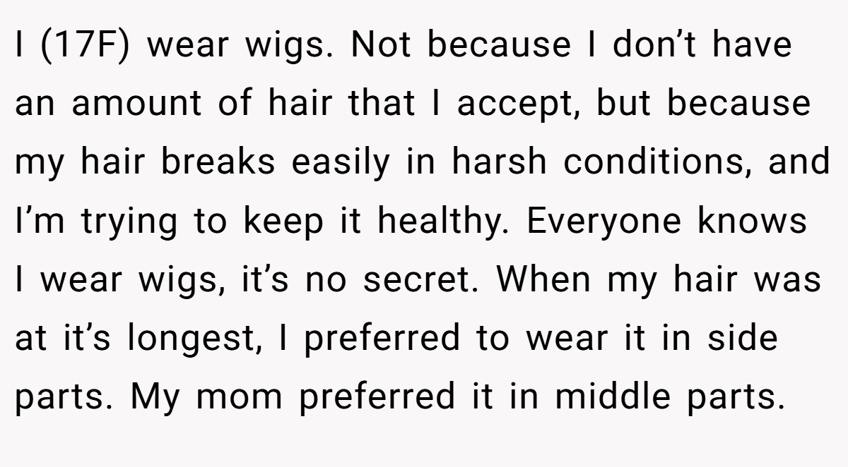 I (17F) wear wigs. Not because I don’t have an amount of hair that I accept, but because my hair breaks easily in harsh conditions, and I’m trying to keep it healthy. Everyone knows I wear wigs, it’s no secret. When my hair was at it’s longest, I preferred to wear it in side parts. My mom preferred it in middle parts.