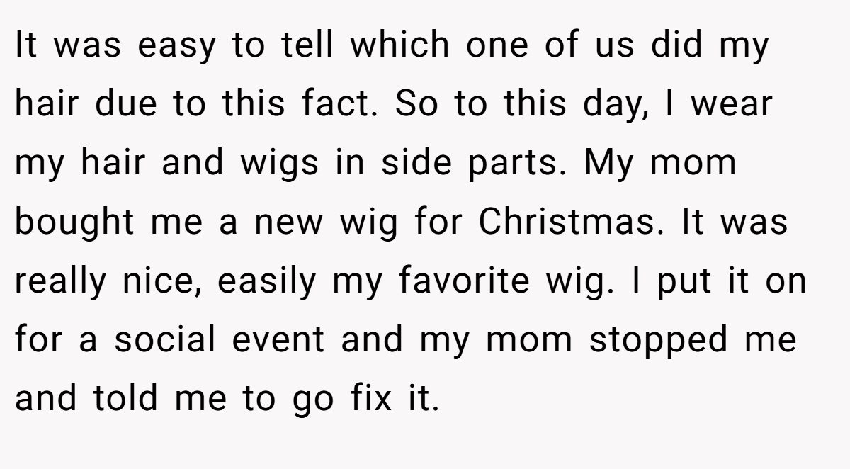 It was easy to tell which one of us did my hair due to this fact. So to this day, I wear my hair and wigs in side parts. My mom bought me a new wig for Christmas. It was really nice, easily my favorite wig. I put it on for a social event and my mom stopped me and told me to go fix it.